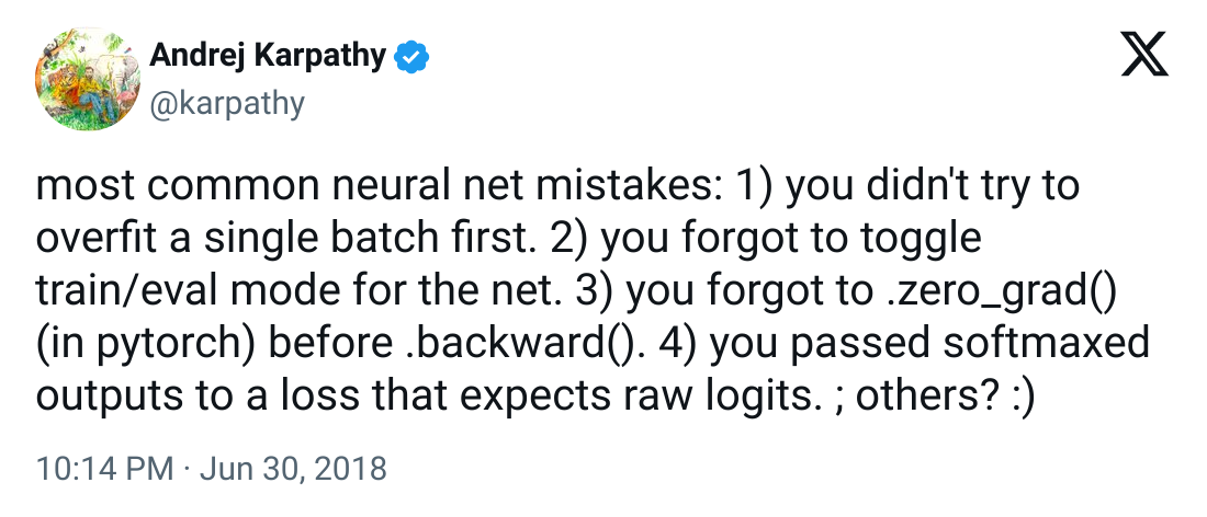 Tweet from Andrej Karpathy: most common neural net mistakes: 1) you didn't try to overfit a single batch first. 2) you forgot to toggle train/eval mode for the net. 3) you forgot to .zero_grad() (in pytorch) before .backward(). 4) you passed softmaxed outputs to a loss that expects raw logits. ; others? :)