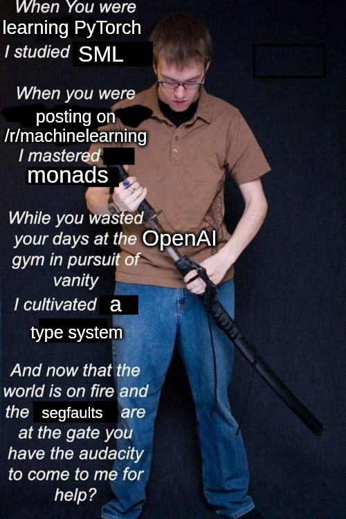 When you were learning PyTorch I studied SML

When you were posting on /r/MachineLearning I mastered monads

While you wasted your days at the OpenAI gym in pursuit of vanity I cultivated a type system

And now that the world is on fire and the segfaults are at the gate you have the audacity to come to me for help?